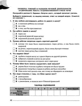 ПРОВЕРКА УМЕНИЙ И НАВЫКОВ РЕЧЕВОЙ ДЕЯТЕЛЬНОСТИ.
АУДИРОВАНИЕ ТЕКСТА ХУДОЖЕСТВЕННОГО СТИЛЯ РЕЧИ
Послушайте рассказ Е. Пермяка «Пичугин мост», который прочитает учитель.
Выберите правильный, по вашему мнению, ответ на каждый вопрос. Отметьте
его значком +.
1. О чём любили разговаривать ребята по дороге в школу?
0 А о спасении ребёнка на пожаре
□ Б ни о чём
П В о том, как бы прославиться
2. Как ребята ходили в школу?
1 |А через лес
I I Б короткой дорогой через речку
I I В окружной дальней дорогой
3. Почему ребятам запретили ходить короткой дорогой?
I I А потому что надо было перескакивать через речку, а она была очень
широкой
П Б на речке, пересекавшей дорогу, было очень быстрое течение
I I В мостик через речку был сгнивший
4. Что задумал Сёма?
I I А срубить старую ветлу и с одного берега на другой уронить
I I Б набросать камней и веток на дно реки
I I В попросить взрослых построить мост через реку
5. Почему Сёме было нелегко осуществить свой замысел?
I I А дерево было толстое и рубить топором его было трудно
I I Б дедушкин топор был старым и рубить им было неудобно
□ В Сёма хотел всё сделать сам, ни к кому не обращаясь за помощью
6. Как люди отнеслись к тому, что Сёма сделал мост?
I |А равнодушно
I |Б с неодобрением
□ В с уважением, и назвали мост Сёминой фамилией
ТАБЛИЦА ОЦЕНИВАНИЯ
№ задания 1 2
.............
3 4 5 6 Всего баллов
Баллы
(1 правильный ответ =
2 балла)
12
 