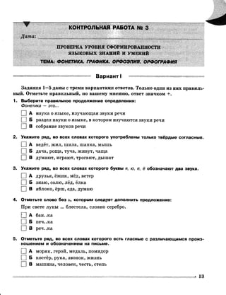 Дата'.
КОНТРОЛЬНАЯ РАБОТА № 3 
ПРОВЕРКА УРОВНЯ СФОРМИРОВАННОСТИ
ЯЗЫКОВЫХ ЗНАНИЙ И УМЕНИЙ
ТЕМА: ФОНЕТИКА. ГРАФИКА. ОРФОЭПИЯ. ОРФОГРАФИЯ
ВариэнтI
Задания 1—5 даны с тремя вариантами ответов. Только один из них правиль­
ный. Отметьте правильный, по вашему мнению, ответ значком +.
1. Выберите правильное продолжение определения:
Фонетика — это...
I |А наука о языке, изучающая звуки речи
I |Б раздел науки о языке, в котором изучаются звуки речи
□ в собрание звуков речи
2. Укажите ряд, во всех словах которого употреблены только твёрдые согласные.
I |А ведёт, жил, шила, шапка, мышь
I |Б дача, роща, туча, живут, чаща
I |В думают, играют, трогают, дышат
3. Укажите ряд, во всех словах которого буквы я, ю, е, ё обозначают два звука.
I |А друзья, ёжик, мёд, ветер
I |Б знаю, солю, лёд, ёлка
□ в яблоко, ёрш, еда, думаю
4. Отметьте слово без ь, которым следует дополнить предложение:
При свете луны ... блестела, словно серебро.
Г~1 А бан..ка
I |Б печ..ка
□ в реч..ка
5. Отметьте ряд, во всех словах которого есть гласные с различающимся произ­
ношением и обозначением на письме.
I |А моряк, герой, медаль, помидор
I 1Б костёр, рука, звонок, жизнь
I |В машина, человек, честь, степь
- 13
 