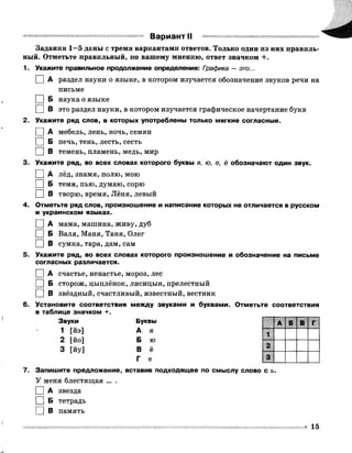 В ари ан т II
Задания 1—5 даны с тремя вариантами ответов. Только один из них правиль­
ный. Отметьте правильный, по вашему мнению, ответ значком +.
1. Укажите правильное продолжение определения: Графика —это...
I |А раздел науки о языке, в котором изучается обозначение звуков речи на
письме
I |Б наука о языке
□ в это раздел науки, в котором изучается графическое начертание букв
2. Укажите ряд слов, в которых употреблены только мягкие согласные.
I |А мебель, лень, ночь, семян
I [ Б печь, тень, лесть, сесть
I |В темень, пламень, медь, мир
3. Укажите ряд, во всех словах которого буквы я, ю, е, ё обозначают один звук.
I |А лёд, знамя, полю, мою
I |Б темя, пью, думаю, сорю
□ В творю, время, Лёня, левый
4. Отметьте ряд слов, произношение и написание которых не отличается в русском
и украинском языках.
I |А мама, машина, живу, дуб
I |Б Валя, Маня, Таня, Олег
I |В сумка, тара, дам, сам
5. Укажите ряд, во всех словах которого произношение и обозначение на письме
согласных различается.
I |А счастье, ненастье, мороз, лес
I | Б сторож, цыплёнок, Лисицын, прелестный
I | В звёздный, счастливый, известный, вестник
6. Установите соответствия между звуками и буквами. Отметьте соответствия
в таблице значком +.
Звуки Буквы
1 [йэ] А я
2 [йо] Б ю
3 [йу] В ё
Г е
7. Запишите предложение, вставив подходящее по смыслу слово с ь.
У меня блестящая ... .
I |А звезда
I |Б тетрадь
□ В память
А Б В Г
1
2
3
 