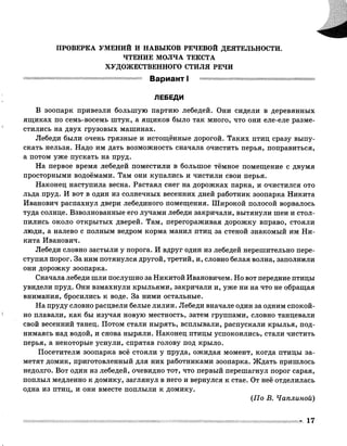 ПРОВЕРКА УМЕНИЙ И НАВЫКОВ РЕЧЕВОЙ ДЕЯТЕЛЬНОСТИ.
ЧТЕНИЕ МОЛЧА ТЕКСТА
ХУДОЖЕСТВЕННОГО СТИЛЯ РЕЧИ
Вариант I
ЛЕБЕДИ
В зоопарк привезли большую партию лебедей. Они сидели в деревянных
ящиках по семь-восемь штук, а ящиков было так много, что они еле-еле разме­
стились на двух грузовых машинах.
Лебеди были очень грязные и истощённые дорогой. Таких птиц сразу выпу­
скать нельзя. Надо им дать возможность сначала очистить перья, поправиться,
а потом уже пускать на пруд.
На первое время лебедей поместили в большое тёмное помещение с двумя
просторными водоёмами. Там они купались и чистили свои перья.
Наконец наступила весна. Растаял снег на дорожках парка, и очистился ото
льда пруд. И вот в один из солнечных весенних дней работник зоопарка Никита
Иванович распахнул двери лебединого помещения. Широкой полосой ворвалось
туда солнце. Взволнованные его лучами лебеди закричали, вытянули шеи и стол­
пились около открытых дверей. Там, перегораживая дорожку вправо, стояли
люди, а налево с полным ведром корма манил птиц за стеной знакомый им Ни­
кита Иванович.
Лебеди словно застыли у порога. И вдруг один из лебедей нерешительно пере­
ступил порог. За ним потянулся другой, третий, и, словно белая волна, заполнили
они дорожку зоопарка.
Сначала лебеди шли послушно за Никитой Ивановичем. Но вот передние птицы
увидели пруд. Они взмахнули крыльями, закричали и, уже ни на что не обращая
внимания, бросились к воде. За ними остальные.
На пруду словно расцвели белые лилии. Лебеди вначале один за одним спокой­
но плавали, как бы изучая новую местность, затем группами, словно танцевали
свой весенний танец. Потом стали нырять, всплывали, распускали крылья, под­
нимаясь над водой, и снова ныряли. Наконец птицы успокоились, стали чистить
перья, а некоторые уснули, спрятав голову под крыло.
Посетители зоопарка всё стояли у пруда, ожидая момент, когда птицы за­
метят домик, приготовленный для них работниками зоопарка. Ждать пришлось
недолго. Вот один из лебедей, очевидно тот, что первый перешагнул порог сарая,
поплыл медленно к домику, заглянул в него и вернулся к стае. От неё отделилась
одна из птиц, и они вместе поплыли к домику.
(По В. Чаплиной)
17
 