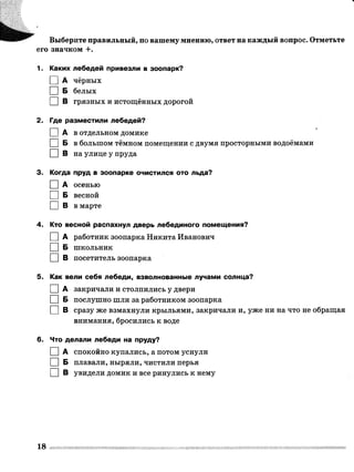 ш т а г Выберите правильный, по вашему мнению, ответ на каждый вопрос. Отметьте
его значком +.
1. Каких лебедей привезли в зоопарк?
I |А чёрных
I |Б белых
I I В грязных и истощённых дорогой
2. Где разместили лебедей?
П а в отдельном домике
ПП Б в большом тёмном помещении с двумя просторными водоёмами
□ В на улице у пруда
3. Когда пруд в зоопарке очистился ото льда?
□ А осенью
□ Б весной
□ В в марте
4. Кто весной распахнул дверь лебединого помещения?
I I А работник зоопарка Никита Иванович
I |Б школьник
I I В посетитель зоопарка
5. Как вели себя лебеди, взволнованные лучами солнца?
I I А закричали и столпились у двери
I I Б послушно шли за работником зоопарка
□ в сразу же взмахнули крыльями, закричали и, уже ни на что не обращая
внимания, бросились к воде
6. Что делали лебеди на пруду?
I I А спокойно купались, а потом уснули
I I Б плавали, ныряли, чистили перья
I I В увидели домик и все ринулись к нему
18
 