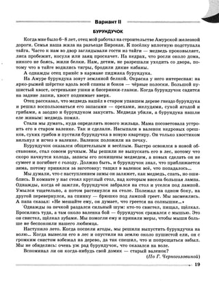 БУРУНДУЧОК
Когда мне было 6-8 лет, отец мой работал на строительстве Амурской железной
дороги. Семья наша жила на разъезде Бирокан. К посёлку вплотную подступала
тайга. Часто к нам во двор заглядывали гости из тайги — медведь проковыляет,
лиса пробежит, косуля или заяц проскачет. На кедрах, что росли около дома,
никого не боясь, жили белки. Нам, детям, не разрешали уходить со двора, по­
тому что в тайге водились тигры, бродили дикие кабаны.
А однажды отец принёс в кармане пиджака бурундука.
На Амуре бурундука зовут земляной белкой. Окраска у него интересная: на
ярко-рыжей шёрстке вдоль всей спины и боков — чёрные полоски. Большой пу­
шистый хвост, остренькие ушки и бисеринки-глазки. Когда бурундучок садится
на задние лапки, хвост поднимает вверх.
Отец рассказал, что медведь нашёл в старом упавшем дереве гнездо бурундука
и решил воспользоваться его запасами — орехами, желудями, сухой ягодой и
грибами, а заодно и бурундуком закусить. Медведя убили, а бурундука нашли
еле живым: медведь помял.
Стали мы думать, куда определить нового жильца. Мама посоветовала устро­
ить его в старом валенке. Так и сделали. Насыпали в валенок кедровых ореш­
ков, сухих грибов и пустили бурундучка в новую квартиру. Он только хвостиком
вильнул и исчез в валенке. Валенок положили на печку.
Бурундучок оказался общительным и весёлым. Быстро освоился в новой об­
становке, стал совсем ручным. Мы решили не выпускать его в лес, потому что
скоро начнутся холода, запасы его похищены медведем, а новых сделать он не
сумеет и погибнет с голоду. Должно быть, и бурундучок знал, что приближается
зима, потому принялся за заготовку: тащил в валенок всё, что попадалось...
Мы думали, что с наступлением зимы он заляжет, как медведь, спать, но оши­
блись. В комнате у нас стоял круглый стол, над которым висела большая лампа.
Однажды, когда её зажгли, бурундучок забрался на стол и уселся под лампой.
Умылся тщательно, а потом растянулся на столе. Полежал на одном боку, на
другой перевернулся, на спинку — брюшко под лампой греет. Мы засмеялись.
А папа сказал: «Не мешайте ему, он думает, что греется на солнышке...»
‘Однажды за печкой раздался сильный шум: кто-то свистел, пищал, щёлкал.
Бросились туда, а там около валенка бой — бурундучок сражался с мышью. Это
он свистел, щёлкал зубами. Мы помогли ему и приняли меры, чтобы мыши боль­
ше не беспокоили нашего любимца.
Наступило лето. Когда поспели ягоды, мы решили выпустить бурундучка на
волю... Когда вынесли его в лес и опустили на землю около пушистой ели, он с
громким свистом взбежал на дерево, да так спешил, что и попрощаться забыл.
Мы не обиделись: очень уж рад бурундучок, что оказался на воле.
Вспоминал ли он когда-нибудь свой домик — старый валенок?
(По Г. Черноголовиной)
 