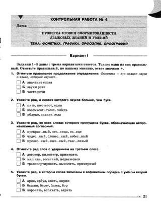Дата:
КОНТРОЛЬНАЯ РАБОТА № 4
ПРОВЕРКА УРОВНЯ СФОРМИРОВАННОСТИ
ЯЗЫКОВЫХ ЗНАНИЙ И УМЕНИЙ
ТЕМА: ФОНЕТИКА. ГРАФИКА. ОРФОЭПИЯ. ОРФОГРАФИЯ
Вариант I
Задания 1—5 даны с тремя вариантами ответов. Только один из них правиль­
ный. Отметьте правильный, по вашему мнению, ответ значком +.
1. Отметьте правильное продолжение определения: Фонетика — это раздел науки
0 языке, который изучает...
П А значение слова
1 |Б звуки речи
□ в части речи
2. Укажите ряд, в словах которого звуков больше, чем букв.
I |А пять, шестьсот, один
| [ Б восемьсот, съезд, лебедь
□ В яблоко, знание, юла
3. Укажите ряд, во всех словах которого пропущена буква, обозначающая непро­
износимый согласный.
I |А прекрас..ный, лес..ница, со..нце
I |Б чудес..ный, словес..ный, небес..ный
I | В прелес..ный, звез..ный, счастливый
4. Отметьте ряд слов с ударением на третьем слоге.
I |А договор, километр, примерять
I |Б машина, весенний, медвежонок
I |В транспортировать, выносить, примерный
5. Укажите ряд, в котором слова записаны в алфавитном порядке с учётом второй
буквы.
I |А арка, арбуз, акать, окрик
I |Б башня, берет, блеск, бор
I |В ворочать, вспахать, варить
• 21
 