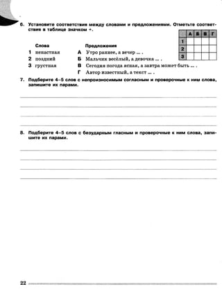 6. Установите соответствия между словами и предложениями. Отметьте соответ­
ствия в таблице значком +.
Слова
1 ненастная
2 поздний
3 грустная
А
Б
В
Г
1
А і Б В
2
Предложения
Утро раннее, а вечер ... .
Мальчик весёлый, а девочка ... .
Сегодня погода ясная, а завтра может быть ....
Автор известный, а текст ... .
7. Подберите 4 -5 слов с непроизносимым согласным и проверочные к ним слова,
запишите их парами.
8. Подберите 4 -5 слов с безударным гласным и проверочные к ним слова, запи­
шите их парами.
 