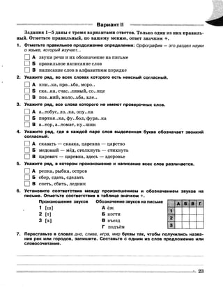 Вариант II
Задания 1 -5 даны с тремя вариантами ответов. Только один из них правиль­
ный. Отметьте правильный, по вашему мению, ответ значком +.
1. Отметьте правильное продолжение определения: Орфография —это раздел науки
0 языке, который изучает...
1 I А звуки речи и их обозначение на письме
I |Б правильное написание слов
□ в написание слов в алфавитном порядке
2. Укажите ряд, во всех словах которого есть неясный согласный.
0 А кни..ка, про..ьба, моро..
1 |Б ска..ка, счастливый, со..нце
□ в поз..ний, моло..ьба, хле..
3. Укажите ряд, все слова которого не имеют проверочных слов.
0 А а..тобус, ло..ка, опу..ка
1 I Б портня..ка, фу..бол, фура..ка
I |В а..тор, а..томат, ку..шин
4. Укажите ряд, где в каждой паре слов выделенная буква обозначает звонкий
согласный.
I |А сказать — сказка, царевна — царство
I |Б медовый — мёд, столкнуть — стихнуть
I |В царевич — царевна, здесь — здоровье
5. Укажите ряд, в котором произношение и написание всех слов различается.
I |А репка, рыбка, остров
I |Б сбор, сдать, сделать
□ в спеть, сбить, ледник
6. Установите соответствия между произношением и обозначением звуков на
письме. Отметьте соответствия в таблице значком +.
Произношение звуков Обозначение звуков на письме
1 [ш] А ёж
2 [т] Б когти
3 [х] В въезд
Г подъём
7. Переставьте в словах дно, слива, игра, мир буквы так, чтобы получились назва­
ния рек или городов, запишите. Составьте с одним из слов предложение или
словосочетание.
А Б В Г
1
2
з
23
 