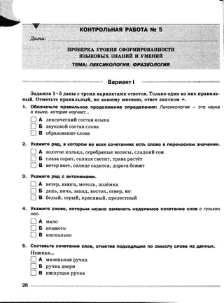 КОНТРОЛЬНАЯ РАБОТА № 5
Датах
ПРОВЕРКА УРОВНЯ СФОРМИРОВАННОСТИ
ЯЗЫКОВЫХ ЗНАНИЙ И УМЕНИЙ
ТЕМА: ЛЕКСИКОЛОГИЯ. ФРАЗЕОЛОГИЯ
Вариант I
Задания 1—5 даны с тремя вариантами ответов. Только один из них правиль­
ный. Отметьте правильный, по вашему мнению, ответ значком +.
1. Обозначьте правильное продолжение определения: Лексикология — это наука
0 языке, которая изучает...
1 |А лексический состав языка
I I Б звуковой состав слова
□ в образование слова
2. Укажите ряд, в котором во всех сочетаниях есть слово в переносном значении.
I IА золотое кольцо, серебряные волосы, сладкий сон
I I Б глаза горят, солнце светит, трава растёт
□ в ветер воет, солнце садится, дорога бежит
3. Укажите ряд с антонимами.
I IА ветер, вьюга, метель, позёмка
I IБ день, ночь, запад, восток, север, юг
□ в белый, серый, красивый, прелестный
4. Укажите слово, которым можно заменить неделимое сочетание слов с гулькин
нос.
I I А мало
□ Б немного
□ В нисколько
5. Составьте сочетание слов, отметив подходящие по смыслу слова из данных.
Нежная...
I |А маленькая ручка
I I Б ручка двери
I IВ пишущая ручка
 