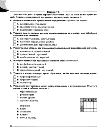 Вариант II
Задания 1—5 даны с тремя вариантами ответов. Только один из них правиль­
ный. Отметьте правильный, по вашему мнению, ответ значком +.
1. Выберите правильное продолжение определения: Фразеология изучает...
I I А словарный состав языка
I I Б грамматическое значение слова
П В неделимые сочетания слов
2. Укажите ряд, в котором во всех словосочетаниях есть слово, употреблённое
в переносном значении.
I I А серебристый иней, золотая чаша
□ Б каменное сердце, лисья улыбка
I I В деревянный дом, деревянное лицо
3. Укажите ряд, в котором все слова имеют эмоционально-экспрессивное значение.
I I А прелестный, замечательный
I I Б превосходный, красивый
□ в необыкновенный, хороший
4. Выберите правильное толкование значения слова невежливый.
I IА грубый, невоспитанный
I I Б пустой, некультурный
□ в малообразованный, неучтивый
5. Укажите, к какому словарю нужно обратиться, чтобы выяснить значение слова.
I I А орфографическому
I I Б орфоэпическому
□ в толковому
6. Установите соответствия между фразеологизмами и их значениями. Отметьте
соответствия в таблице значком +.
Фразеологизмы
1 рукой подать
2 спустя рукава
3 зарубить на носу
Значения
А плохо
Б запомнить
В близко
Г сесть в калошу
А Б В
1
2
3
28
 