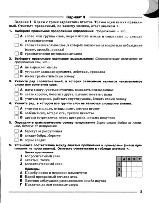 Вариант II
Задания 1—5 даны с тремя вариантами ответов. Только один из них правиль­
ный. Отметьте правильный, по вашему мнению, ответ значком +.
1. Выберите правильное продолжение определения: Предложение — это...
I IА слово или группа слов, выражающие мысль и связанные по смыслу
и грамматически
I I Б слово или несколько слов, в которых заключается вопрос или побуждение
(совет, просьба, приказ)
I |В грамматически не связанные слова
2. Выберите правильное окончание высказывания: Словосочетание отличается от
предложения тем, что...
[ ] А не выражает мысль
I |Б уточняет название предмета, действия, признака
I |В имеет грамматическую основу
3. Укажите ряд словосочетаний, в которых зависимым является неизменяемое
слово или сочетание слов.
I I А идти в ногу, учиться отлично, познавать неизведанное
I |Б знать хорошо, посетить друга, путешествовать с нами
□ В учиться хорошо, работать спустя рукава, бежать сломя голову
4. Укажите ряд, в котором все группы слов не являются словосочетаниями.
I |А учиться в школе, птицы поют, девочка играет
I |Б зелёный сад, ветер с юга, пришло ненастье
I |В друзья встречаются, осень прекрасна, письмо получено
5. Определите грамматическую основу предложения Зорко следят бобры за плоти­
ной, берегут отразрушения.
I |А берегут от разрушения
□ Б следят бобры, берегут
□ в зорко следят
6. Установите соответствия между знаками препинания и примерами (знаки пре­
пинания не проставлены). Отметьте соответствия в таблице значком +.
Знаки препинания
1 вопросительный знак
2 запятые, точка
3 восклицательный знак
Примеры
А По небу низко и медленно плыли тучи
Б Какой прекрасный сегодня день
В Охотник заблудился разволновался пошёл наугад
Г Нравятся ли вам снежные узоры
3
 