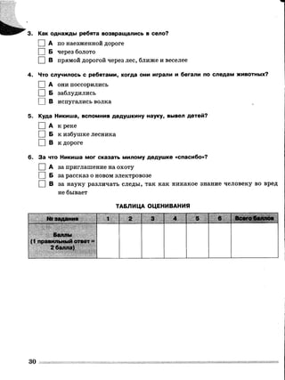 І
Как однажды ребята возвращались в село?
0 А по наезженной дороге
1 |Б через болото
□ в прямой дорогой через лес, ближе и веселее
4. Что случилось с ребятами, когда они играли и бегали по следам животных?
I |А они поссорились
I |Б заблудились
I |В испугались волка
5. Куда Никита, вспомнив дедушкину науку, вывел детей?
□ А к реке
[ ] Б к избушке лесника
□ в к дороге
6. За что Никиша мог сказать милому дедушке «спасибо»?
[ ] А за приглашение на охоту
О Б за рассказ о новом электровозе
□ В за науку различать следы, так как никакое знание человеку во вред
не бывает
ТАБЛИЦА ОЦЕНИВАНИЯ
№ задания 1
Баллы
(1 правильный ответ =
2 балла)
3.
30
 