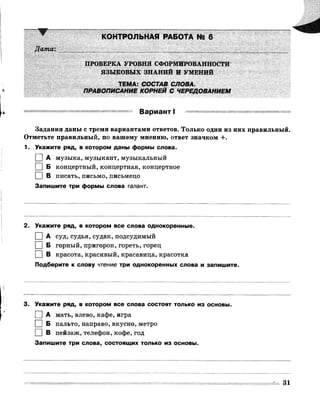 КОНТРОЛЬНАЯ РАБОТА № 6
Дата:
ПРОВЕРКА УРОВНЯ СФОРМИРОВАННОСТИ
ЯЗЫКОВЫХ ЗНАНИЙ И УМЕНИЙ
ТЕМА: СОСТАВ СЛОВА.
ПРАВОПИСАНИЕ КОРНЕЙ С ЧЕРЕДОВАНИЕМ
Вариант I
Задания даны с тремя вариантами ответов. Только один из них правильный.
Отметьте правильный, по вашему мнению, ответ значком +.
1. Укажите ряд, в котором даны формы слова.
I I А музыка, музыкант, музыкальный
I | Б концертный, концертная, концертное
I | В писать, письмо, письмецо
Запишите три формы слова талант.
2. Укажите ряд, в котором все слова однокоренные.
□ А суд, судья, судак, подсудимый
I I Б горный, пригорок, гореть, горец
І I В красота, красивый, красавица, красотка
Подберите к слову чтение три однокоренных слова и запишите.
3. Укажите ряд, в котором все слова состоят только из основы.
І | А мать, влево, кафе, игра
І | Б пальто, направо, вкусно, метро
□ в пейзаж, телефон, кофе, год
Запишите три слова, состоящих только из основы.
31
 