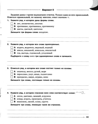 Вариант II
Задания даны с тремя вариантами ответов. Только один из них правильный.
Отметьте правильный, по вашему мнению, ответ значком +.
1. Укажите ряд, в котором даны формы слова.
I I А лес, лесничество, лесочек
I | Б противник, противника, противнику
I | В цветы, цветной, цветочек
Запишите три формы слова экскурсия.
2. Укажите ряд, в котором все слова однокоренные.
I I А водить, водитель, ведомый, водный
І | Б земля, земляной, земелька, землистый
І | В год, выгода, годовалый, угодливый
Подберите к слову книга три однокоренных слова и запишите.
3. Отметьте ряд, в котором все слова состоят только из основы.
I I А пешеход, весело, ручей, море
I | Б торопливо, укус, язык, талантливо
I | В прекрасно, вверх, игриво, вниз
Запишите три слова, состоящих только из основы.
4. Укажите ряд, в котором строение всех слов соответствует схеме: ^ ^ П .
I | А лесок, цветник, зимний, игрушка
I | Б повар, играть, проиграть, учитель
I | В мышонок, лисий, слово, грусть
Запишите три слова, имеющих такое же строение.
 