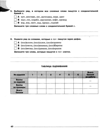 5] Ш'1
; !'*111111
5. Выберите ряд, в котором все сложные слова пишутся с соединительной
буквой е.
I |А путешествие, лесозаготовка, перв..цвет
I |Б пыл..сос, корабл..крушение, нефт..провод
I |В вод..воз, лист..пад, прошл..годний
Запишите три сложных слова с соединительной буквой о.
6. Укажите ряд со словами, которые с пол- пишутся через дефис.
І |А (пол)аллеи, (пол)лужи, (пол)корзины
І |Б (пол)листа, (пол)ананаса, (пол)Европы
□ в (пол)весны, (пол)дивана, (пол)крыши
Запишите три слова, которые пишутся с пол- слитно.
?
ТАБЛИЦА ОЦЕНИВАНИЯ
№ задания § я и м2 3 4 5
Всего
баллов
Баллы
за задание
Баллы
за примеры
—
Всего
баллов
40
 