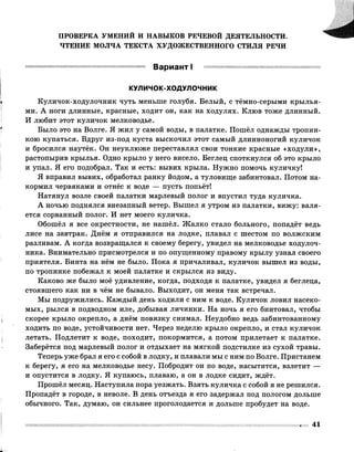 ПРОВЕРКА УМЕНИЙ И НАВЫКОВ РЕЧЕВОЙ ДЕЯТЕЛЬНОСТИ.
ЧТЕНИЕ МОЛЧА ТЕКСТА ХУДОЖЕСТВЕННОГО СТИЛЯ РЕЧИ
Вариант I
КУЛИЧОК-ХОДУЛОЧНИК
Куличок-ходулочник чуть меньше голубя. Белый, с тёмно-серыми крылья­
ми. А ноги длинные, красные, ходит он, как на ходулях. Клюв тоже длинный.
И любит этот куличок мелководье.
Было это на Волге. Я жил у самой воды, в палатке. Пошёл однажды тропин­
кою купаться. Вдруг из-под куста выскочил этот самый длинноногий куличок
и бросился наутёк. Он неуклюже переставлял свои тонкие красные «ходули»,
растопырив крылья. Одно крыло у него висело. Беглец споткнулся об это крыло
и упал. Я его подобрал. Так и есть: вывих крыла. Нужно помочь куличку!
Я вправил вывих, обработал ранку йодом, а туловище забинтовал. Потом на­
кормил червяками и отнёс к воде — пусть попьёт!
Натянул возле своей палатки марлевый полог и впустил туда куличка.
А ночью поднялся внезапный ветер. Вышел я утром из палатки, вижу: валя­
ется сорванный полог. И нет моего куличка.
Обошёл я все окрестности, не нашёл. Жалко стало больного, попадёт ведь
лисе на завтрак. Днём я отправился на лодке, плавал с шестом по волжским
разливам. А когда возвращался к своему берегу, увидел на мелководье ходулоч­
ника. Внимательно присмотрелся и по опущенному правому крылу узнал своего
приятеля. Бинта на нём не было. Пока я причаливал, куличок вышел из воды,
по тропинке побежал к моей палатке и скрылся из виду.
Каково же было моё удивление, когда, подходя к палатке, увидел я беглеца,
стоявшего как ни в чём не бывало. Выходит, он меня так встречал.
Мы подружились. Каждый день ходили с ним к воде. Куличок ловил насеко­
мых, рылся в подводном иле, добывая личинки. На ночь я его бинтовал, чтобы
скорее крыло окрепло, а днём повязку снимал. Неудобно ведь забинтованному
ходить по воде, устойчивости нет. Через неделю крыло окрепло, и стал куличок
летать. Подлетит к воде, походит, покормится, а потом прилетает к палатке.
Заберётся под марлевый полог и отдыхает на мягкой подстилке из сухой травы.
Теперь уже брал я его с собой в лодку, и плавали мы с ним по Волге. Пристанем
к берегу, я его на мелководье несу. Побродит он по воде, насытится, взлетит —
и опустится в лодку. Я купаюсь, плаваю, а он в лодке сидит, ждёт.
Прошёл месяц. Наступила пора уезжать. Взять куличка с собой я не решился.
Пропадёт в городе, в неволе. В день отъезда я его задержал под пологом дольше
обычного. Так, думаю, он сильнее проголодается и дольше пробудет на воде.
41
 