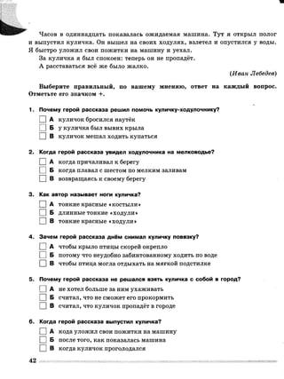 Часов в одиннадцать показалась ожидаемая машина. Тут я открыл полог
и выпустил куличка. Он вышел на своих ходулях, взлетел и опустился у воды.
Я быстро уложил свои пожитки на машину и уехал.
За куличка я был спокоен: теперь он не пропадёт.
А расставаться всё же было жалко.
(Иван Лебедев)
Выберите правильный, по вашему мнению, ответ на каждый вопрос.
Отметьте его значком +.
1. Почему герой рассказа решил помочь куличку-ходулочнику?
І |А куличок бросился наутёк
П Б у куличка был вывих крыла
І |В куличок мешал ходить купаться
2. Когда герой рассказа увидел ходулочника на мелководье?
І |А когда причаливал к берегу
I |Б когда плавал с шестом по мелким заливам
□ в возвращаясь к своему берегу
3. Как автор называет ноги куличка?
П А тонкие красные «костыли»
I |Б длинные тонкие «ходули»
І |В тонкие красные «ходули»
4. Зачем герой рассказа днём снимал куличку повязку?
I |А чтобы крыло птицы скорей окрепло
І |Б потому что неудобно забинтованному ходить по воде
□ в чтобы птица могла отдыхать на мягкой подстилке
5. Почему герой рассказа не решался взять куличка с собой в город?
0 А не хотел больше за ним ухаживать
1 |Б считал, что не сможет его прокормить
І |В считал, что куличок пропадёт в городе
6. Когда герой рассказа выпустил куличка?
І |А кода уложил свои пожитки на машину
І I Б после того, как показалась машина
І I В когда куличок проголодался
42
 
