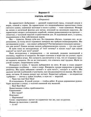 Вариант II
УЧИТЕЛЬ ИСТОРИИ
(Отрывок)
Да здравствует Дубровник — древний хорватский город, стоящий лицом к
морю, спиной к горам. Да здравствуют его непрошибаемые крепостные стены
светлого камня, каменные мостовые и полы в домах — тоже каменные. Фонари
на цепях и античный фонтан для питья, похожий на железную карусель. Да
здравствуют якоря с потонувших кораблей, лениво развалившиеся на причале —
лапастые, с чугунной серьгой в единственном ухе. И подъёмный мост, и пушка,
подавившаяся в бою собственным ядром.
Мы — туристы. Всюду суём нос. За страдания сбитых, гудящих ног, за не­
досыпание, за голод после скромного завтрака мы требуем вознаграждения. Мы
заглядываем в окна — как живут дубровяне? Рассматриваем сохнущую одежду—
что они носят? Ловим носами запахи дубровниковских кухонь — что они едят?
И пьём соки из экскурсовода: а? что? почему? в каком году? при каком
короле? из чего? для чего? зачем?
Наш экскурсовод с непривычки — он военный, недавно вышедший в
отставку, теряется от вопросов. Он ищет спасения и ведёт нас по улочке, круто
поднимающейся вгору. Его хитрость заключается в том, что от отдышки труд­
но задавать вопросы. Но он не учитывает, что отвечать ещё труднее. Идём по
узкой галерее, сворачиваем влево.
Попадаем в тупик. С трудом выбираемся из него. И нам в глаза ударяет
оглушающая голубизна — окно в море. Квадраты лазури вправлены в ржавую
решётку. Мы сразу забываем «зачем?» и «для чего?», «когда?» и «кто?». Мы
дышим чистой голубизной и чувствуем, как она разливается по жилам. Мы моло­
деем, легчаем. И камень вокруг нас легчает. Вырастает дубрава — по-хорватски
«дуброва» — листья у дубов голубые, а шум их — морской.
— Трах-тах-тах! Бух! Бух!
Я оглядываюсь. В узкой улочке — стайка ребят. В руках деревянные ружья.
Один мальчик в очках, с толстой книжкой под мышкой.
— Бах! Бах! Бах!
Воинственная стайка приближается.
Спрашиваю:
— Кто такие?
Отвечают:
— Партизаны!
Слово «партизаны» звучит по-хорватски так же, как по-русски.
Киваю на мальчика с книгой:
— А он?
43
 