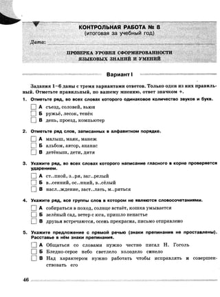 КОНТРОЛЬНАЯ РАБОТА № 8
(итоговая за учебный год)
Дата:

ПРОВЕРКА УРОВНЯ СФОРМИРОВАННОСТИ
ЯЗЫКОВЫХ ЗНАНИЙ И УМЕНИЙ
Вариант I
Задания 1—6 даны с тремя вариантами ответов. Только один из них правиль­
ный. Отметьте правильный, по вашему мнению, ответ значком +.
1. Отметьте ряд, во всех словах которого одинаковое количество звуков и букв.
I |А съезд, соловей, вьюн
I |Б ружьё, лесок, тенёк
I |В день, проезд, компьютер
2. Отметьте ряд слов, записанных в алфавитном порядке.
I |А малыш, маяк, манеж
I |Б альбом, автор, ананас
| | В детёныш, дети, дитя
3. Укажите ряд, во всех словах которого написание гласного в корне проверяется
ударением.
[ ] А ст..пной, з..ря, заг..релый
I |Б в..сенний, ос..нний, в..сёлый
I |В наслаждение, заст..лать, м..риться
4. Укажите ряд, все группы слов в котором не являются словосочетаниями.
I |А собираться в поход, солнце встаёт, кошка умывается
I |Б зелёный сад, ветер с юга, пришло ненастье
| | В друзья встречаются, осень прекрасна, письмо отправлено
5. Укажите предложение с прямой речью (знаки препинания не проставлены).
Расставье в нём знаки препинания.
| | А Общаться со словами нужно честно писал Н. Гоголь
I |Б Бледно-серое небо светлело холодело синело
□ в Над характером нужно работать чтобы исправлять и совершен­
ствовать его
46
 