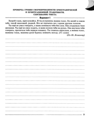ПРОВЕРКА УРОВНЯ СФОРМИРОВАННОСТИ ОРФОГРАФИЧЕСКОЙ
И ПУНКТУАЦИОННОЙ ГРАМОТНОСТИ.
СПИСЫВАНИЕ ТЕКСТА
Вариант I
Закрой глаза, прислушайся. И ты услышишь мамин голос. Он живёт в самом
тебе, такой знакомый, родной. Его не спутаешь ни с одним другим голосом.
Ты ещё не умел говорить, а мама понимала тебя без слов. Она угадывала твои
желания. Ты ещё не умел ходить, и мама носила тебя на руках. Она научила тебя
говорить, прочитала тебе первую книжку. Ты станешь взрослым, а мамин голос,
мамины глаза, мамины руки будешь помнить всегда. (72 слово)
{По Ю. Яковлеву)
 