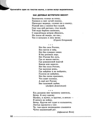 Прочитайте один из текстов молча, а затем вслух выразительно.
КАК ДЕРЕВЬЯ ВСТРЕТИЛИ ВЕСНУ?
Зацепилось солнце за сосну,
Уронило в снег лучей охапку,
Проходил медведь, сложил их в шапку,
Рыжий мех у шапки был худой.
Снег под ней растаял, стал водой,
Той воды берёзка напилась,
С перелётным ветром обнялась,
Ни покоя ей теперь, ни сна...
Так и началась в лесу весна.
(Сергей Островой)
■к * *
Нет без леса России,
Без снегов и озёр,
Нет без сумерек синих
И без розовых зорь.
Нет России без луга,
Где от маков светло,
Где ромашковой вьюгой
Землю всю занесло.
Нет без поля России,
Где высокая рожь,
Где зайдёшь и не выйдешь,
Голосов не найдёшь.
Нет без песен красивых,
Что поют соловьи,
А ещё нет России
Без сыновней любви.
(Андрей Дементьев)
* * ★
Ель рукавом мне тропинку завесила,
Ветер. В лесу одному
Шумно, и жутко, и грустно, и весело —
Я ничего не пойму.
Ветер. Кругом всё гудит и колышется,
Листья кружатся у ног.
Чу, там вдали неожиданно слышится
Чутко взывающий рог.
(Афанасий Фет)
52
 