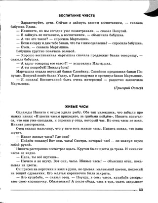 ВОСПИТАНИЕ ЧУВСТВ
— Здравствуйте, дети. Сейчас я займусь вашим воспитанием, — сказала
бабушка Удава.
— Извините, но мы сегодня уже позавтракали, — сказал Попугай.
— Я займусь не питанием, а воспитанием, — объяснила бабушка.
— А что это такое? — спросила Мартышка.
— Если я сорву и дам тебе банан, что ты с ним сделаешь? — спросила бабушка.
— Съем, — сказала Мартышка.
Бабушка грустно покачала головой.
— Хорошо воспитанная мартышка сначала предложит банан товарищу, —
сказала бабушка.
— А вдруг товарищ его съест?! — испугалась Мартышка.
— А ты попробуй! Пожалуйста!
Мартышка отдала вкусный банан Слонёнку, Слонёнок предложил банан По­
пугаю. Попугай понёс банан Удаву, а Удав подумал и протянул банан Мартышке.
— Я поняла! Воспитанной быть очень интересно! — радостно закончила
Мартышка.
(Григорий Остер)
ЖИВЫЕ ЧАСЫ
Однажды Никита с отцом удили рыбу. Оба так увлеклись, что забыли про
мамин наказ: «К шести часам приходите, за грибами пойдём». Никита испугал­
ся, что они уже опоздали, и спросил у отца, который час. Но отец часы не взял.
Никита расстроился.
Отец сказал мальчику, что у него есть живые часы. Никита понял, что папа
шутит.
— Какие живые часы? Где они?
— Пойдём покажу! Вот они, часы! Смотри, который час! — он махнул перед
собой рукой.
Никита растерянно посмотрел вдаль. Кругом были цветы да трава. И никаких
часов не видно.
— Папа, ты всё шутишь...
— Ничего я не шучу. Вот они, часы. Живые часы! — объяснил отец, пока­
зывая на цветы.
Он присел на корточки и взял в руки, не срывая, маленький цветок, похожий
на тощий одуванчик. Его жёлтая корзиночка была закрыта.
— Это кульбаба, — сказал отец. — Поутру, в семь часов, кульбаба раскры­
вает свою корзиночку. Обязательно! А после обеда, часа в три, опять закрывает
53
 