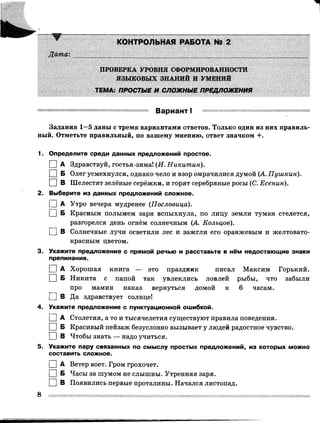 КОНТРОЛЬНАЯ РАБОТА № 2
Дата:
ПРОВЕРКА УРОВНЯ СФОРМИРОВАННОСТИ
ЯЗЫКОВЫХ ЗНАНИЙ И УМЕНИЙ
ТЕМА: ПРОСТЫЕ И СЛОЖНЫЕ ПРЕДЛОЖЕНИЯ
Вариант I
Задания 1—5 даны с тремя вариантами ответов. Только один из них правиль­
ный. Отметьте правильный, по вашему мнению, ответ значком +.
1. Определите среди данных предложений простое.
I I А Здравствуй, гостья-зима! (И. Никитин).
I I БОлег усмехнулся, однако чело и взор омрачилися думой (А. Пушкин).
□ в Шелестят зелёные серёжки, и горят серебряные росы (С. Есенин).
2. Выберите из данных предложений сложное.
I IА Утро вечера мудренее ( Пословица).
I IБКрасным полымем заря вспыхнула, по лицу земли туман стелется,
разгорелся день огнём солнечным (А. Кольцов).
□ в Солнечные лучи осветили лес и зажгли его оранжевым и желтовато­
красным цветом.
3. Укажите предложение с прямой речью и расставьте в нём недостающие знаки
препинания.
I I АХорошая книга — это праздник писал Максим Горький.
I IБ Никита с папой так увлеклись ловлей рыбы, что забыли
про мамин наказ вернуться домой к 6 часам.
□ в Да здравствует солнце!
4. Укажите предложение с пунктуационной ошибкой.
I I А Столетия, а то и тысячелетия существуют правила поведения.
I I Б Красивый пейзаж безусловно вызывает у людей радостное чувство.
□ в Чтобы знать — надо учиться.
5. Укажите пару связанных по смыслу простых предложений, из которых можно
составить сложное.
I |А Ветер воет. Гром грохочет.
I I Б Часы за шумом не слышны. Утренняя заря.
□ в Появились первые проталины. Начался листопад.
 