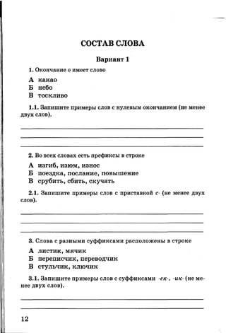 СОСТАВ СЛОВА
Вариант 1
1. Окончание о имеет слово
А какао
Б небо
В тоскливо
1.1. Запишите примеры слов с нулевым окончанием (не менее
двух слов).
2. Во всех словах есть префиксы в строке
А изгиб, изюм, износ
Б поездка, послание, повышение
В срубить, сбить, скучать
2.1. Запишите примеры слов с приставкой с- (не менее двух
слов).
3. Слова с разными суффиксами расположены в строке
А листик, мячик
Б переписчик, переводчик
В стульчик, ключик
3.1. Запишите примеры слов с суффиксами -ек-, -ик- (не ме­
нее двух слов).
12
 
