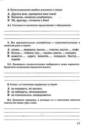 4. Пунктуационная ошибка допущена в строке
А Друзья мои, прекрасен наш союз!
Б Капитан, капитан улыбнитесь.
В Эй, вратарь, готовься к бою!
4.1. Составьте и запишите предложение с обращением.
5. Все прилагательные употреблены с существительными в
женском роде в строке
А шумн.... ярмарка; высок.... тополь; вкусн кофе
Б болын.... собака; сер.... мышь; удачн.... поездка
В извести адрес; вишнёв повидло; быстр—
ходьба
5.1. Запишите словосочетания выбранного вами варианта.
Выделите окончания прилагательных.
6. Слова с не написаны правильно в строке
А не навидеть, не жалеть
Б не забывать, неопаздывать
В не отвлекаться, нездоровится
6.1. Запишите примеры, в которых не с глаголами пишется
слитно (не менее трёх слов).
17
 