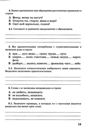 4. Знаки препинания при обращении расставлены правильно в
строке
А Ветер, ветер ты могуч!
Б Отпусти ты, старче, меня в море!
В Свет мой зеркальце, скажи!
4.1. Составьте и запишите предложение с обращением.
5. Все прилагательные употреблены с существительными в
мужском роде в строке
А ярк.... луч; медн.... грош; трудн.... путь
Б широк.... поле; счастлив.... семья; вкусн.... карто­
фель
В разборч.... запись; извести.... фамилия; чист.... небо
5.1. Запишите словосочетания выбранного вами варианта.
Выделите окончания прилагательных.
6. Слова с не написаны неправильно в строке
А не любить, ненавидеть
Б не взлюбить, неписать
В недоумевать, не плакать
6.1. Запишите примеры, в которых не с глаголами пишется
раздельно (не менее трёх слов).
19
 
