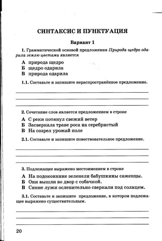 СИНТАКСИС И ПУНКТУАЦИЯ
Вариант 1
1. Грамматической основой предложения Природа щедро ода­
рила землю цветами является
А природа щедро
Б щедро одарила
В природа одарила
1.1. Составьте и запишите нераспространённое предложение.
2. Сочетание слов является предложением в строке
А С реки потянул свежий ветер
Б Засверкала траве роса на серебристый
В На созрел урожай поле
2.1. Составьте и запишите повествовательное предложение.
3. Подлежащее выражено местоимением в строке
А На подоконнике зеленели бабушкины саженцы.
Б Они вышли во двор с собачкой.
В Синие лужи ослепительно сверкали под солнцем.
3.1. Составьте и запишите предложение, в котором подлежа­
щее выражено существительным.
20
 