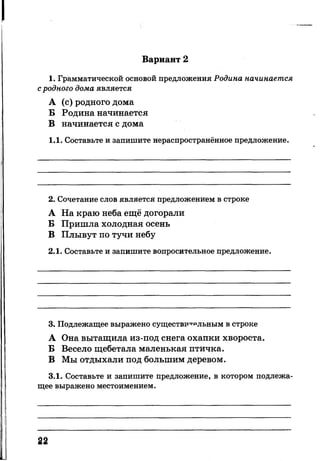 Вариант 2
1. Грамматической основой предложения Родина начинается
с родного дома является
А (с) родного дома
Б Родина начинается
В начинается с дома
1.1. Составьте и запишите нераспространённое предложение.
2. Сочетание слов является предложением в строке
А На краю неба ещё догорали
Б Пришла холодная осень
В Плывут по тучи небу
2.1. Составьте и запишите вопросительное предложение.
3. Подлежащее выражено существительным в строке
А Она вытащила из-под снега охапки хвороста.
Б Весело щебетала маленькая птичка.
В Мы отдыхали под большим деревом.
3.1. Составьте и запишите предложение, в котором подлежа­
щее выражено местоимением.
22
 