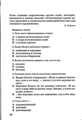 более сложных содружествах других колёс, шестерён,
маховиков и прочих деталей, составляющих единое це­
лое в разумном и сознательном взаимодействии всех для
успешного продвижения.
Е. Пермяк
Вопросы к тексту
1. Тема текста сформулирована в строке
А о жизни велосипедных колёс
Б о споре велосипедных колёс
В о плохих дорогах
2. Заднее Колесо приводило пример с
А ковбоями и коровами
Б мальчиками и гусями
В пастухом и баранами
3. Колёса велосипеда спорили о том, кто из них
А сильнее
Б главнее
В быстрее
4. Основная мысль текста заключена в предложении
А Заднее Колесо утверждало: «Если я двигаю велоси­
пед, если я его веду, — значит, я и есть ведущее ко­
лесо».
Б Переднее Колесо на это резонно отвечало: «Я ка­
чусь и веду тебя по моему следу. Значит, я и есть ве­
дущее колесо».
В ...без ведущих колес нет движения, как и без ведо­
мых.
5. Стиль текста —
А художественный
Б научный
В разговорный
28
 