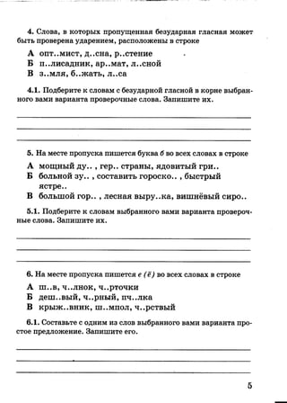 4. Слова, в которых пропущенная безударная гласная может
быть проверена ударением, расположены в строке
А опт..мист, д..сна, р..стение
Б палисадник, ар..мат, л..сной
В З..МЛЯ, б..жать, л..са
4.1. Подберите к словам с безударной гласной в корне выбран­
ного вами варианта проверочные слова. Запишите их.
5. На месте пропуска пишется буква б во всех словах в строке
А мощный ду.. , гер.. страны, ядовитый гри..
Б больной зу.. , составить гороско.. , быстрый
ястре..
В большой гор.. , лесная выру..ка, вишнёвый сиро..
5.1. Подберите к словам выбранного вами варианта провероч­
ные слова. Запишите их.
6. На месте пропуска пишется е (ё) во всех словах в строке
А ш..в, ч..лнок, ч..рточки
Б деш..вый, ч..рный, пч..лка
В крыж..ВНИК, Ш..МПОЛ, ч..рствый
6.1. Составьте с одним из слов выбранного вами варианта про­
стое предложение. Запишите его.
5
 