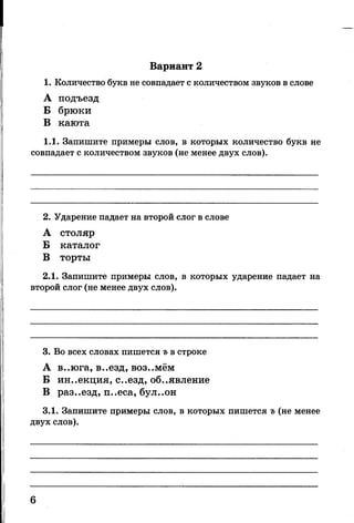 Вариант 2
1. Количество букв не совпадает с количеством звуков в слове
А подъезд
Б брюки
В каюта
1.1. Запишите примеры слов, в которых количество букв не
совпадает с количеством звуков (не менее двух слов).
2. Ударение падает на второй слог в слове
А столяр
Б каталог
В торты
2.1. Запишите примеры слов, в которых ударение падает на
второй слог (не менее двух слов).
3. Во всех словах пишется ъ в строке
А в..юга, в..езд, воз..мём
Б ин..екция, с..езд, объявление
В раз..езд, п..еса, бул..он
3.1. Запишите примеры слов, в которых пишется ъ (не менее
двух слов).
6
 
