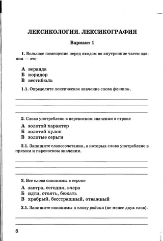 ЛЕКСИКОЛОГИЯ. ЛЕКСИКОГРАФИЯ
Вариант 1
1. Большое помещение перед входом во внутренние части зда­
ния — это
А веранда
Б коридор
В вестибюль
1.1. Определите лексическое значение слова фонтан.
2. Слово употреблено в переносном значении в строке
А золотой характер
Б золотой кулон
В золотые серьги
2.1. Запишите словосочетания, в которых слово употреблено в
прямом и переносном значении.
3. Все слова синонимы в строке
А завтра, сегодня, вчера
Б идти, стоять, бежать
В храбрый, бесстрашный, отважный
3.1. Запишите синонимы к слову родина (не менее двух слов).
8
 