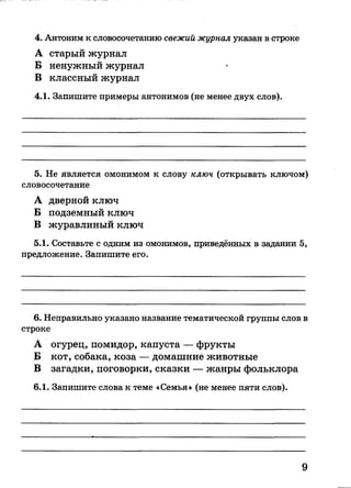 А старый журнал
Б ненужный журнал
В классный журнал
4.1. Запишите примеры антонимов (не менее двух слов).
4. Антоним к словосочетанию свежий журнал указан в строке
5. Не является омонимом к слову ключ (открывать ключом)
словосочетание
А дверной ключ
Б подземный ключ
В журавлиный ключ
5.1. Составьте с одним из омонимов, приведённых в задании 5,
предложение. Запишите его.
6. Неправильно указано название тематической группы слов в
строке
А огурец, помидор, капуста — фрукты
Б кот, собака, коза — домашние животные
В загадки, поговорки, сказки — жанры фольклора
6.1. Запишите слова к теме «Семья» (не менее пяти слов).
9
 