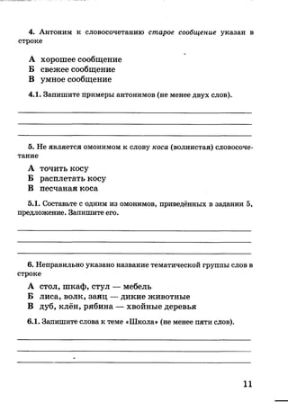 А хорошее сообщение
Б свежее сообщение
В умное сообщение
4.1. Запишите примеры антонимов (не менее двух слов).
4. Антоним к словосочетанию старое сообщение указан в
строке
5. Не является омонимом к слову коса (волнистая) словосоче­
тание
А точить косу
Б расплетать косу
В песчаная коса
5.1. Составьте с одним из омонимов, приведённых в задании 5,
предложение. Запишите его.
6. Неправильно указано название тематической группы слов в
строке
А стол, шкаф, стул — мебель
Б лиса, волк, заяц — дикие животные
В дуб, клён, рябина — хвойные деревья
6.1. Запишите слова к теме «Школа» (не менее пяти слов).
11
 