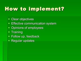 How to implement?
   Clear objectives
   Effective communication system
   Opinions of employees
   Training
   Follow up, feedback
   Regular updates
 