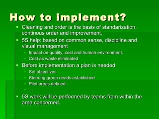 How to implement?
 Cleaning and order is the basis of standarization,
  continous order and improvement.
 5S help: based on common sense, discipline and
  visual management
    Impact on quality, cost and human environment.
    Cost as waste eliminated
 Before implementation a plan is needed
      Set objectives
      Steering group needs established
      Pilot areas defined
      …
 5S work will be performed by teams from within the
  area concerned.
 