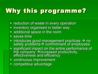 Why this programme?
 reduction of waste in every operation
 inventory organised in better way
 additional space in the room
 saves time
 introduces good management practices  no
  safety problems commitment of employees
 significant impact on the entire performance of
  the company increased productivity,
  effectiveness and efficiency
 continuous improvement
 competitive advantage
 