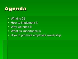 Agenda
   What is 5S
   How to implement it
   Why we need it
   What its importance is
   How to promote employee ownership
 