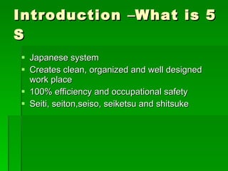 Introduction –What is 5
S
 Japanese system
 Creates clean, organized and well designed
  work place
 100% efficiency and occupational safety
 Seiti, seiton,seiso, seiketsu and shitsuke
 
