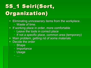 5S_1 Seiri(Sort,
Organization)
  Eliminating unnceserary items from the workplace.
     Waste of time.
  If working place in order, more comfortable
     Leave the tools in correct place
     If not a specific place, common area (temporary)
  Main problem, getting rid of some materials
  Decide the order
     Shape
     Importance
     Usage
     …
 