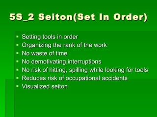5S_2 Seiton(Set In Order)

    Setting tools in order
    Organizing the rank of the work
    No waste of time
    No demotivating interruptions
    No risk of hitting, spilling while looking for tools
    Reduces risk of occupational accidents
    Visualized seiton
 