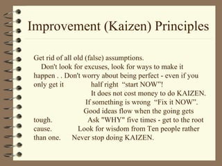 Improvement (Kaizen) Principles
Get rid of all old (false) assumptions.
Don't look for excuses, look for ways to make it
happen . . Don't worry about being perfect - even if you
only get it half right “start NOW”!
It does not cost money to do KAIZEN.
If something is wrong “Fix it NOW”.
Good ideas flow when the going gets
tough. Ask "WHY" five times - get to the root
cause. Look for wisdom from Ten people rather
than one. Never stop doing KAIZEN.
 