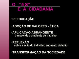 O  “5 S” REEDUCAÇÃO ADOÇÃO DE VALORES - ÉTICA APLICAÇÃO ABRANGENTE transcende o ambiente de trabalho REFLEXÃO sobre a ação do indivíduo enquanto cidadão TRANSFORMAÇÃO DA SOCIEDADE E  A  CIDADANIA 