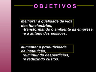 O B J E T I V O S melhorar a qualidade de vida dos funcionários, transformando o ambiente da empresa, e a atitude das pessoas; aumentar a produtividade da instituição, diminuindo desperdícios, e reduzindo custos. 