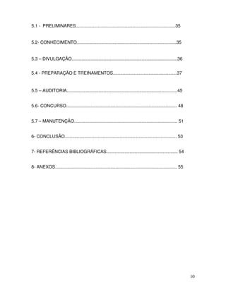 10
5.1 - PRELIMINARES.................................................................................35
5.2- CONHECIMENTO.................................................................................35
5.3 – DIVULGAÇÃO......................................................................................36
5.4 - PREPARAÇÃO E TREINAMENTOS....................................................37
5.5 – AUDITORIA..........................................................................................45
5.6- CONCURSO.......................................................................................... 48
5.7 – MANUTENÇÃO.................................................................................... 51
6- CONCLUSÃO........................................................................................... 53
7- REFERÊNCIAS BIBLIOGRÁFICAS.......................................................... 54
8- ANEXOS................................................................................................... 55
 