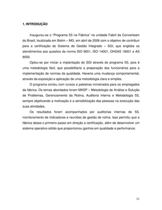 11
1. INTRODUÇÃO
Inaugurou-se o “Programa 5S na Fábrica” na unidade Fabril da Converteam
do Brasil, localizada em Betim – MG, em abril de 2006 com o objetivo de contribuir
para a certificação do Sistema de Gestão Integrado – SGI, que engloba os
atendimentos aos quesitos da norma ISO 9001, ISO 14001, OHSAS 18001 e AS
8000.
Optou-se por iniciar a implantação do SGI através do programa 5S, pois é
uma metodologia fácil, que possibilitaria a preparação dos funcionários para a
implementação de normas da qualidade. Haveria uma mudança comportamental,
através da exposição e aplicação de uma metodologia clara e simples.
O programa contou com cursos e palestras ministrados para os empregados
da fábrica. Os temas abordados foram MASP – Metodologia de Análise e Solução
de Problemas, Gerenciamento da Rotina, Auditoria Interna e Metodologia 5S,
sempre objetivando a motivação e a sensibilização das pessoas na execução das
suas atividades.
Os resultados foram acompanhados por auditorias internas de 5S,
monitoramento de indicadores e reuniões de gestão de rotina. Isso permitiu que a
fábrica desse o primeiro passo em direção a certificação, além de desenvolver um
sistema operativo sólido que proporcionou ganhos em qualidade e performance.
 