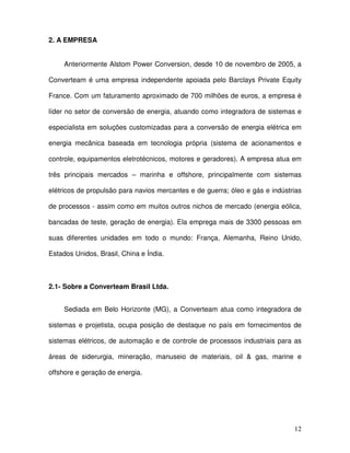 12
2. A EMPRESA
Anteriormente Alstom Power Conversion, desde 10 de novembro de 2005, a
Converteam é uma empresa independente apoiada pelo Barclays Private Equity
France. Com um faturamento aproximado de 700 milhões de euros, a empresa é
líder no setor de conversão de energia, atuando como integradora de sistemas e
especialista em soluções customizadas para a conversão de energia elétrica em
energia mecânica baseada em tecnologia própria (sistema de acionamentos e
controle, equipamentos eletrotécnicos, motores e geradores). A empresa atua em
três principais mercados – marinha e offshore, principalmente com sistemas
elétricos de propulsão para navios mercantes e de guerra; óleo e gás e indústrias
de processos - assim como em muitos outros nichos de mercado (energia eólica,
bancadas de teste, geração de energia). Ela emprega mais de 3300 pessoas em
suas diferentes unidades em todo o mundo: França, Alemanha, Reino Unido,
Estados Unidos, Brasil, China e Índia.
2.1- Sobre a Converteam Brasil Ltda.
Sediada em Belo Horizonte (MG), a Converteam atua como integradora de
sistemas e projetista, ocupa posição de destaque no país em fornecimentos de
sistemas elétricos, de automação e de controle de processos industriais para as
áreas de siderurgia, mineração, manuseio de materiais, oil & gas, marine e
offshore e geração de energia.
 