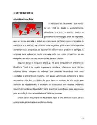 19
4. METODOLOGIA 5S
4.1- A Qualidade Total
A Revolução da Qualidade Total iniciou-
se em 1950 no Japão e, posteriormente,
difundiu-se por todo o mundo, mudou o
panorama da competição entre as empresas,
que se tornou acirrada e global. As mais ágeis ganharam novos mercados. A
sociedade e o mercado se tornaram mais exigentes, puni as empresas que não
atenderem suas exigências ao deixarem de adquirir seus produtos e serviços. A
empresa para sobreviver neste mercado cada vez mais competitivo se viu
obrigada a se voltar para as necessidades de seus clientes.
Segundo Longo e Vergueiro (2003, p. 46) para conquistar um ambiente de
Qualidade Total é de capital importância satisfazer totalmente seus clientes
externos como, também, os internos, pois pessoas insatisfeitas com suas
condições e ambientes de trabalho, com pouca valorização profissional e baixa
auto-estima não têm condições de gerar bens e serviços de informação que
atendam às necessidades e excedam às expectativas dos clientes. Podemos
resumir afirmando que Qualidade Total é o controle exercido por todas as pessoas
para a satisfação das necessidades de todas as pessoas.
Entrar para o movimento de Qualidade Total é uma decisão crucial para a
organização, porque dela depende seu futuro.
 
