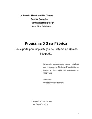 2
ALUNOS: Marco Aurélio Gandra
Neimar Carvalho
Samira Gontijo Bolson
Sara Rios Bambirra
Programa 5 S na Fábrica
Um suporte para implantação do Sistema de Gestão
Integrada.
Monografia apresentada como exigência
para obtenção do Título de Especialista em
Gestão e Tecnologia da Qualidade do
CEFET-MG.
Orientador:
Professor Márcio Bambirra
BELO HORIZONTE – MG
OUTUBRO - 2006
 
